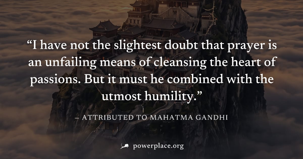 "I have not the slightest doubt that prayer is an unfailing means of cleansing the heart of passions. But it must he combined with the utmost humility." — Attributed to Mahatma Gandhi
