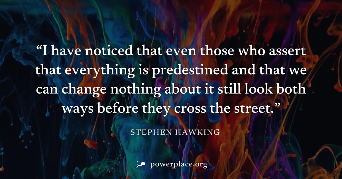"I have noticed that even those who assert that everything is predestined and that we can change nothing about it still look both ways before they cross the street." — Stephen Hawking