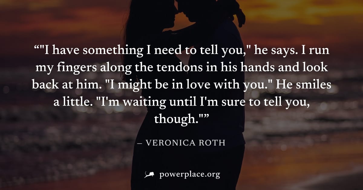 ""I have something I need to tell you," he says. I run my fingers along the tendons in his hands and look back at him. "I might be in love with you." He smiles a little. "I'm waiting until I'm sure to