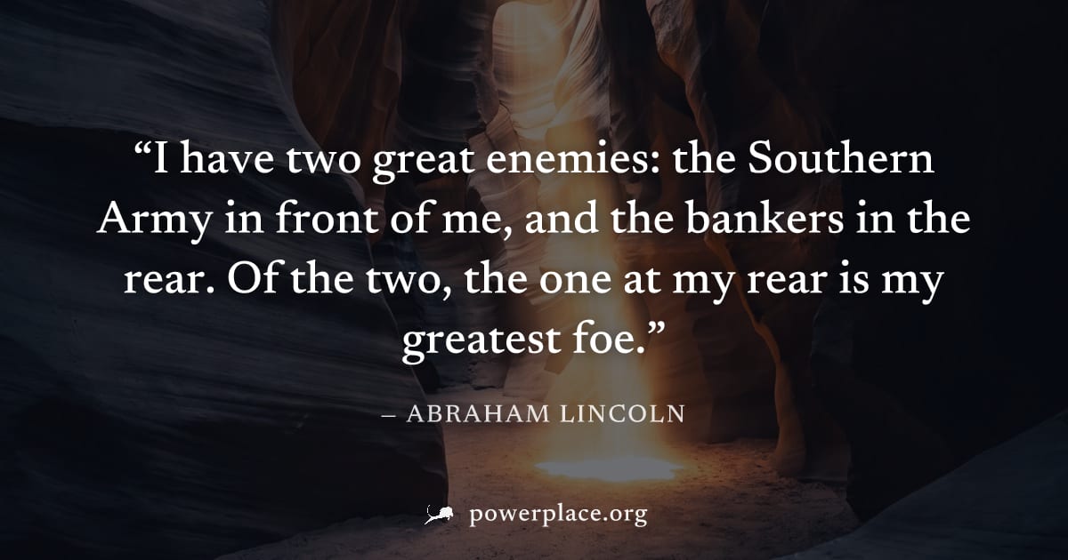 "I have two great enemies: the Southern Army in front of me, and the bankers in the rear. Of the two, the one at my rear is my greatest foe." — Abraham Lincoln
