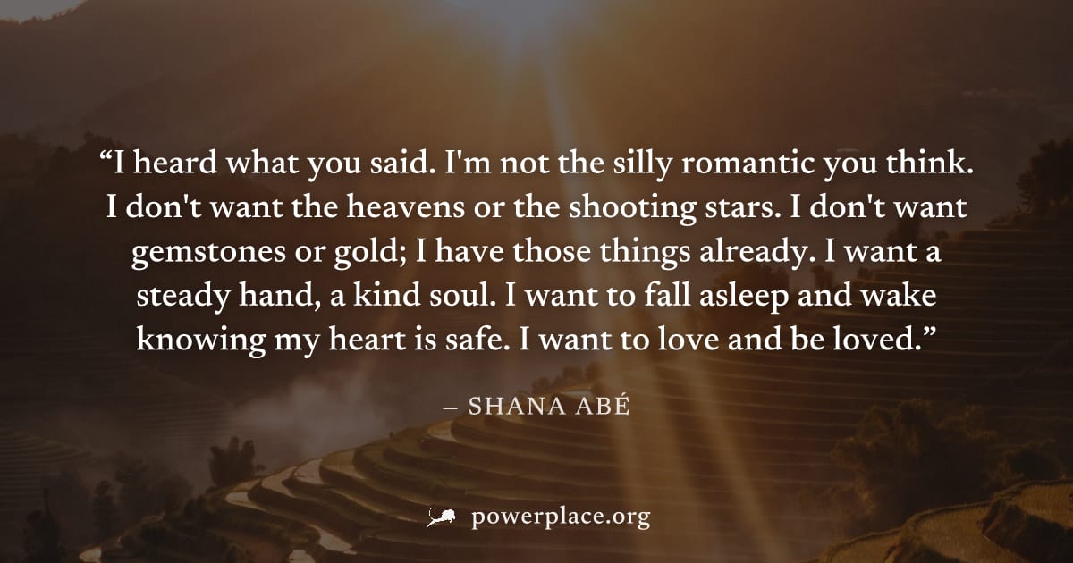 "I heard what you said. I'm not the silly romantic you think. I don't want the heavens or the shooting stars. I don't want gemstones or gold; I have those things already. I want a steady hand, a kind 