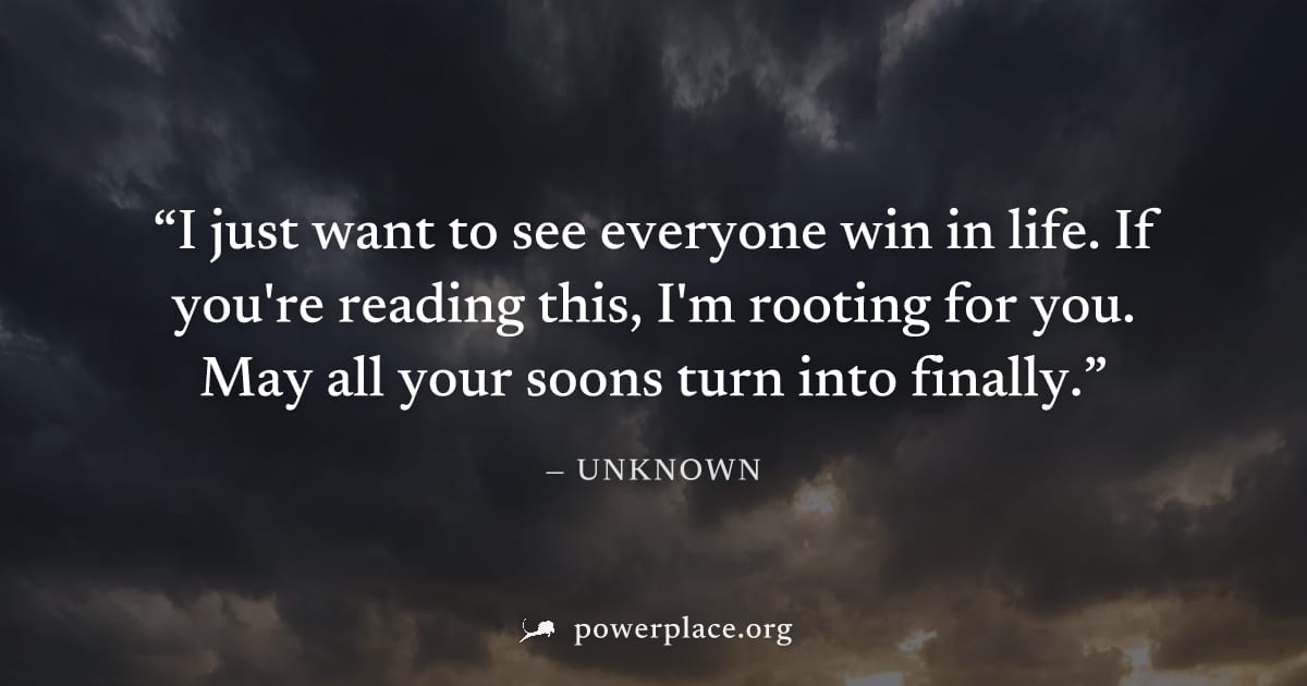 "I just want to see everyone win in life. If you're reading this, I'm rooting for you. May all your soons turn into finally." — Unknown