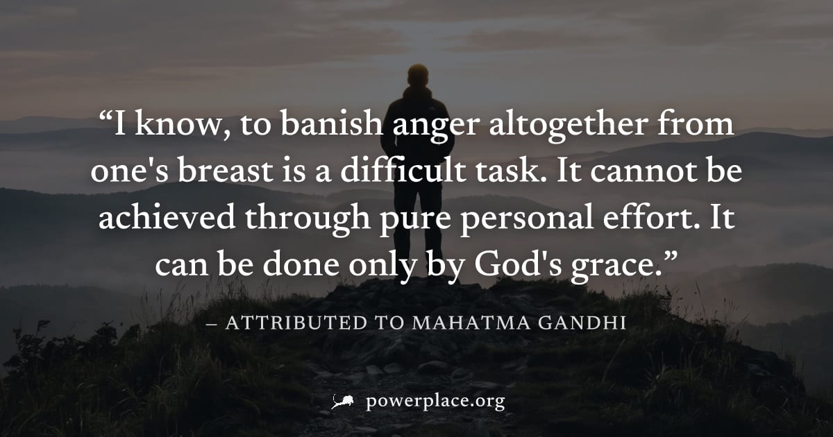 "I know, to banish anger altogether from one's breast is a difficult task. It cannot be achieved through pure personal effort. It can be done only by God's grace." — Attributed to Mahatma Gandhi