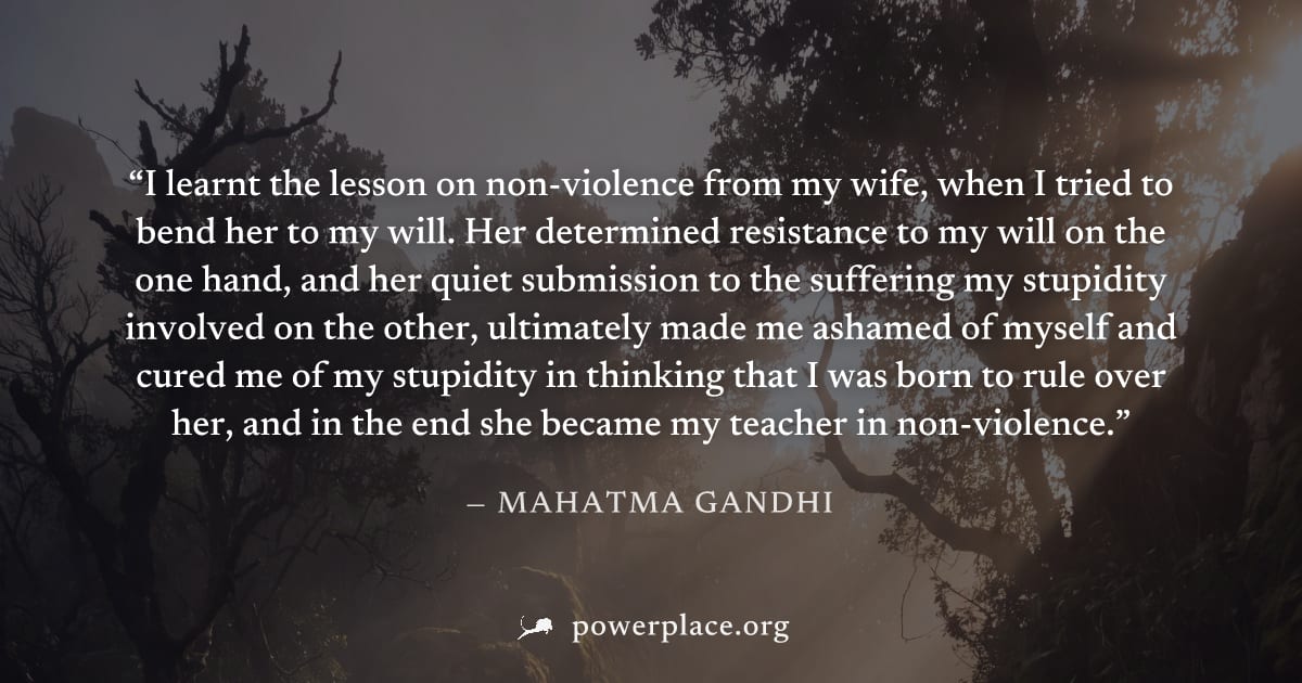 "I learnt the lesson on non-violence from my wife, when I tried to bend her to my will. Her determined resistance to my will on the one hand, and her quiet submission to the suffering my stupidity inv