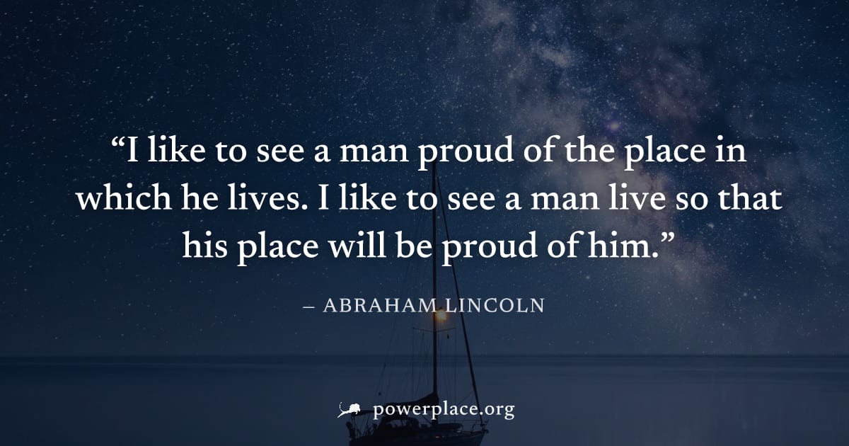 "I like to see a man proud of the place in which he lives. I like to see a man live so that his place will be proud of him." — Abraham Lincoln