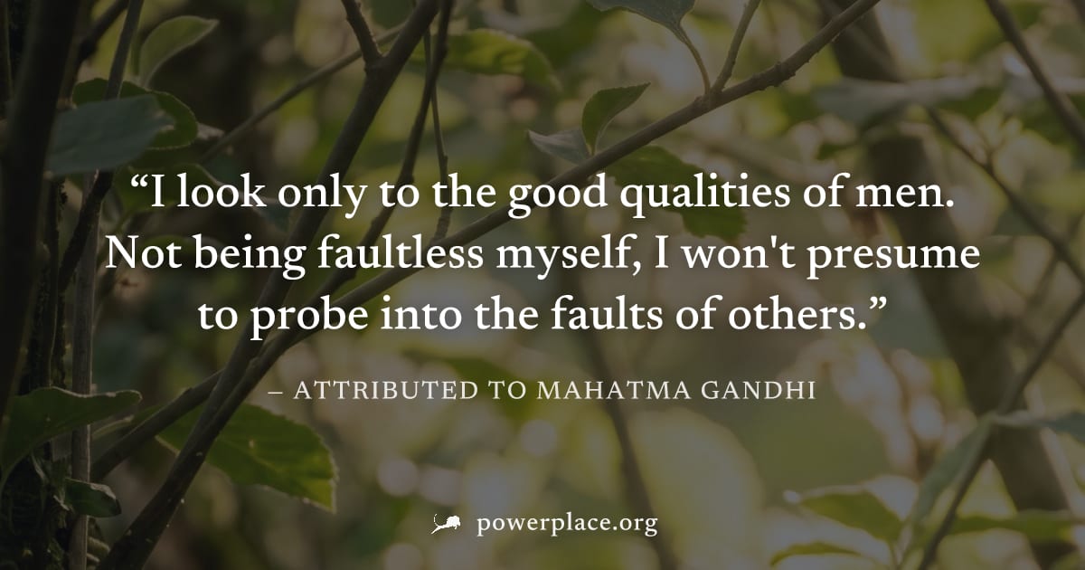 "I look only to the good qualities of men. Not being faultless myself, I won't presume to probe into the faults of others." — Attributed to Mahatma Gandhi