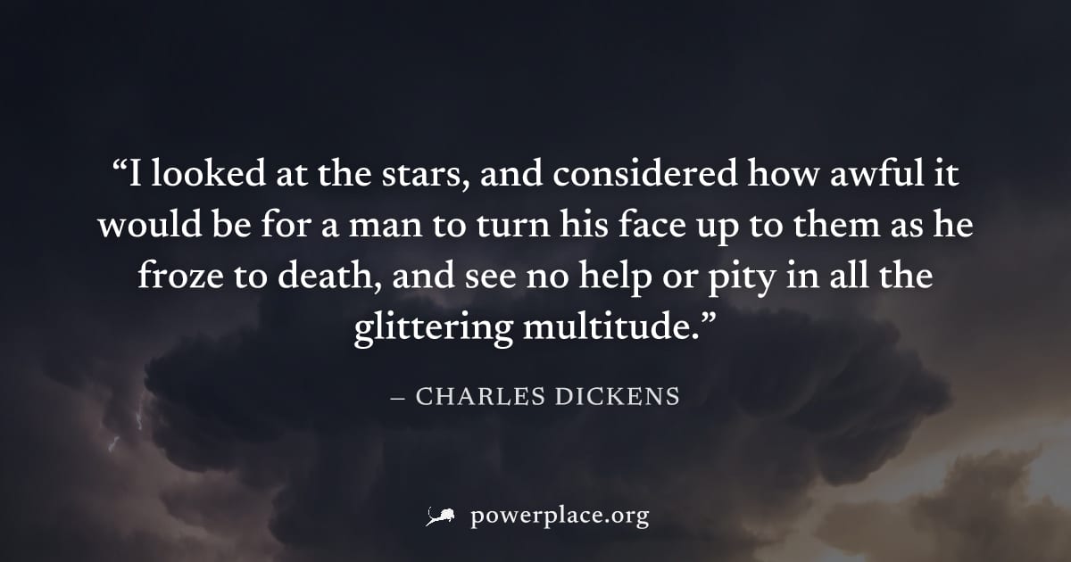 "I looked at the stars, and considered how awful it would be for a man to turn his face up to them as he froze to death, and see no help or pity in all the glittering multitude." — Charles Dickens