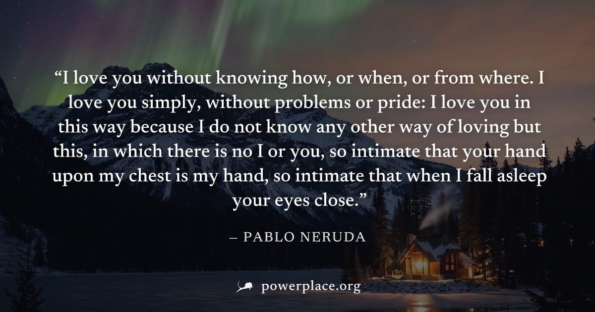 "I love you without knowing how, or when, or from where. I love you simply, without problems or pride: I love you in this way because I do not know any other way of loving but this, in which there is 