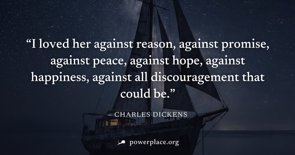 "I loved her against reason, against promise, against peace, against hope, against happiness, against all discouragement that could be." — Charles Dickens