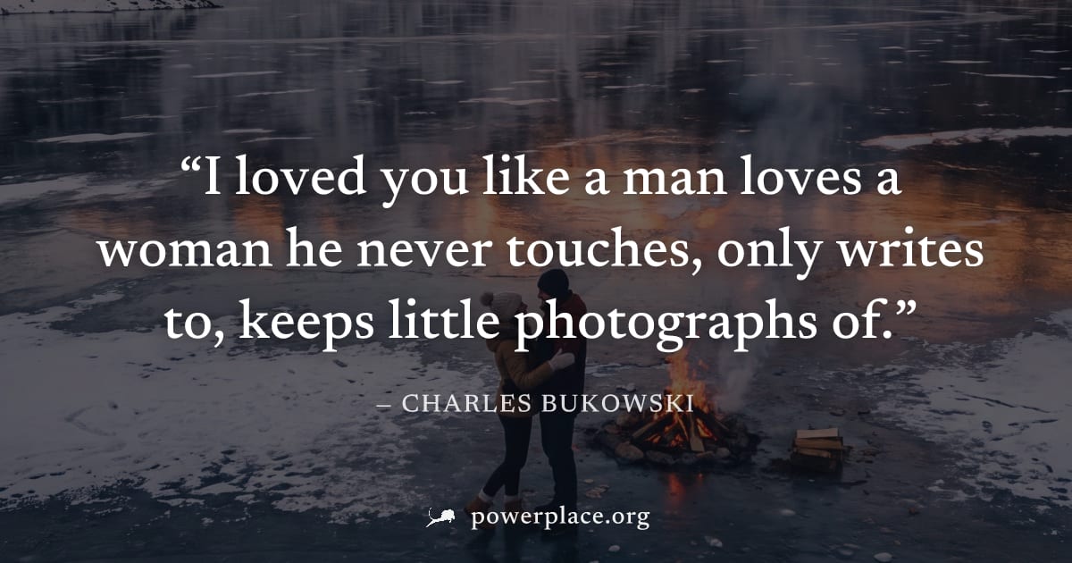 "I loved you like a man loves a woman he never touches, only writes to, keeps little photographs of." — Charles Bukowski