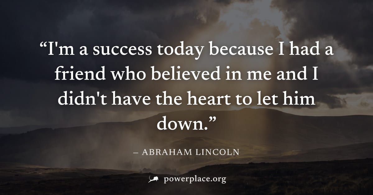 "I'm a success today because I had a friend who believed in me and I didn't have the heart to let him down." — Abraham Lincoln