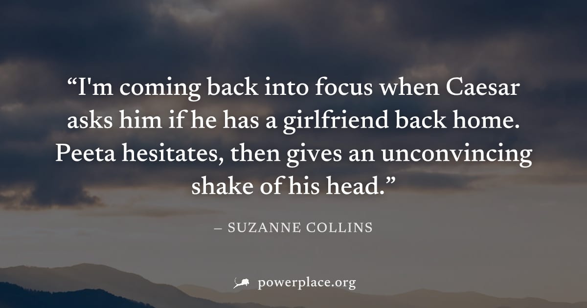 "I'm coming back into focus when Caesar asks him if he has a girlfriend back home. Peeta hesitates, then gives an unconvincing shake of his head." — Suzanne Collins