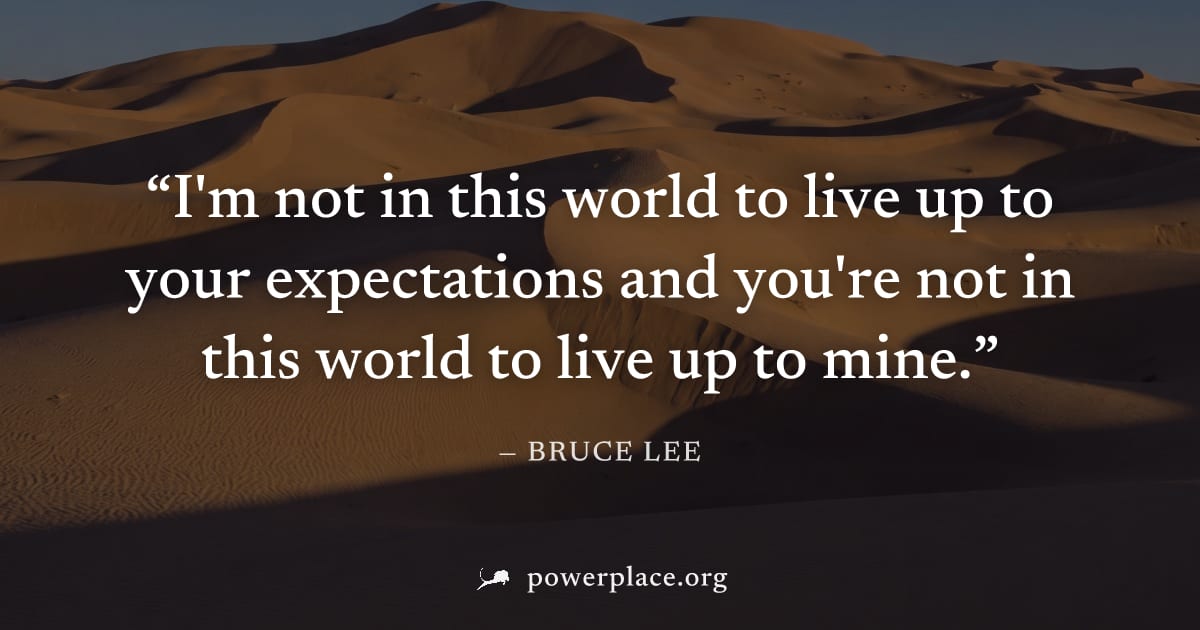 "I'm not in this world to live up to your expectations and you're not in this world to live up to mine." — Bruce Lee
