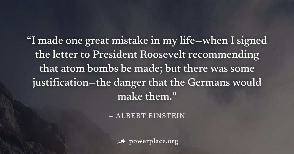 "I made one great mistake in my life—when I signed the letter to President Roosevelt recommending that atom bombs be made; but there was some justification—the danger that the Germans would make them.