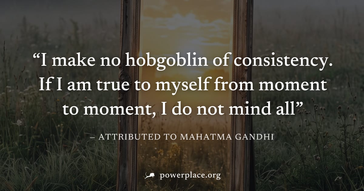 "I make no hobgoblin of consistency. If I am true to myself from moment to moment, I do not mind all" — Attributed to Mahatma Gandhi