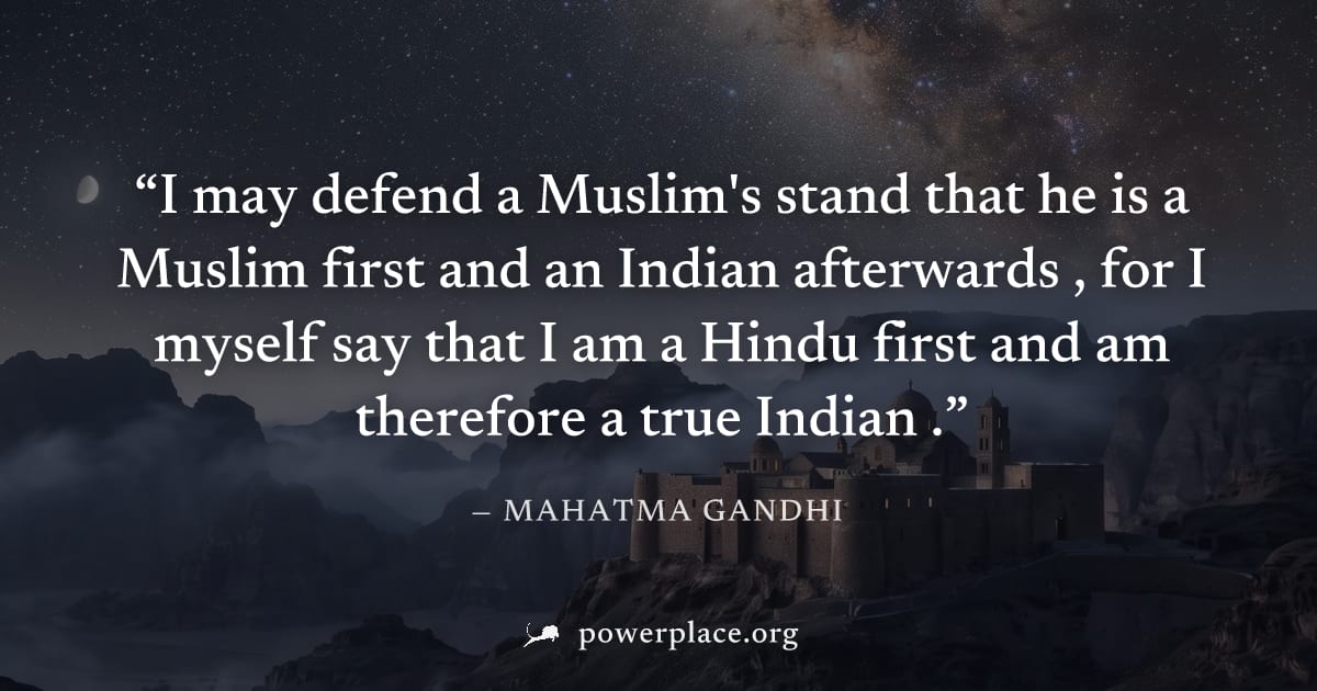"I may defend a Muslim's stand that he is a Muslim first and an Indian afterwards , for I myself say that I am a Hindu first and am therefore a true Indian ." — Mahatma Gandhi