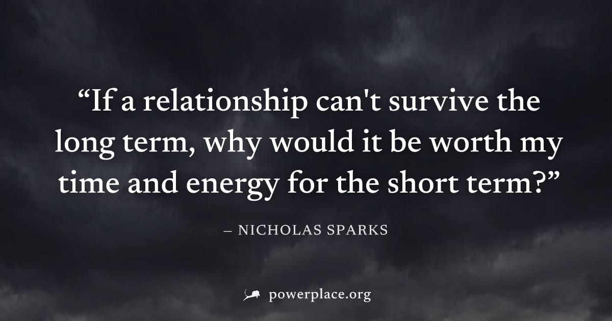 "If a relationship can't survive the long term, why would it be worth my time and energy for the short term?" — Nicholas Sparks