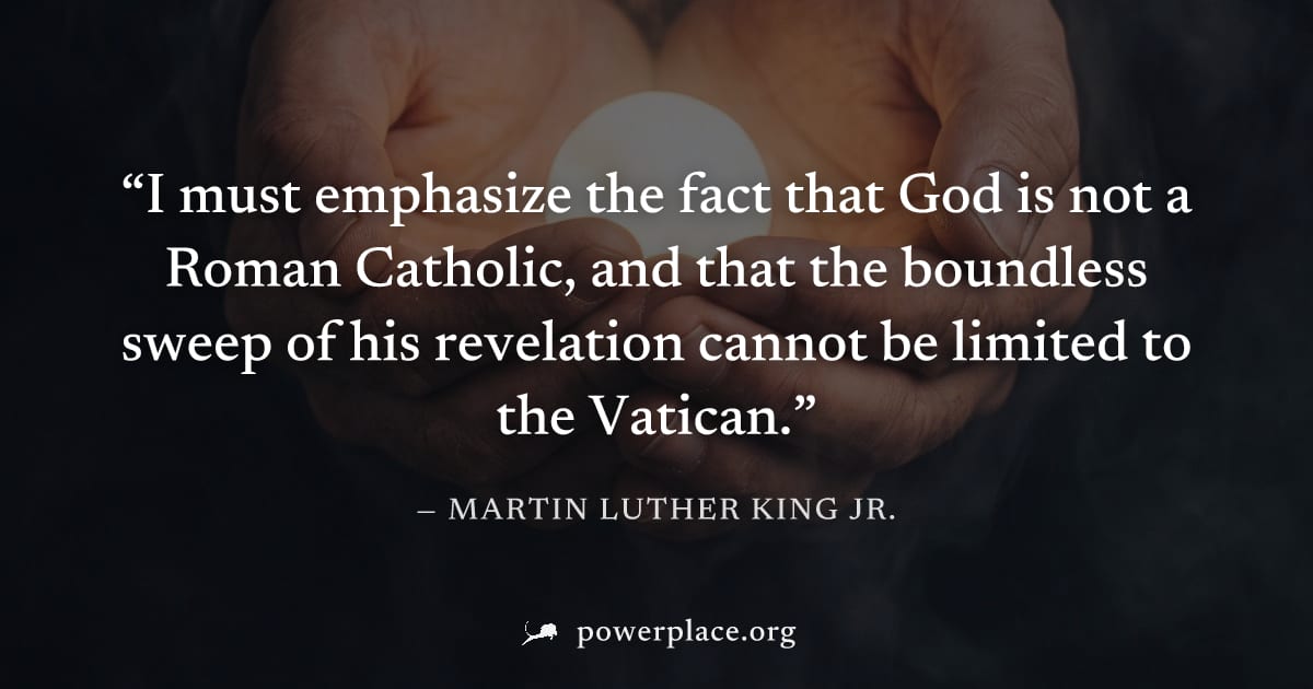 "I must emphasize the fact that God is not a Roman Catholic, and that the boundless sweep of his revelation cannot be limited to the Vatican." — Martin Luther King Jr.