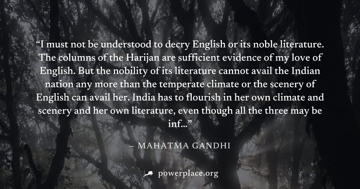 "I must not be understood to decry English or its noble literature. The columns of the Harijan are sufficient evidence of my love of English. But the nobility of its literature cannot avail the Indian