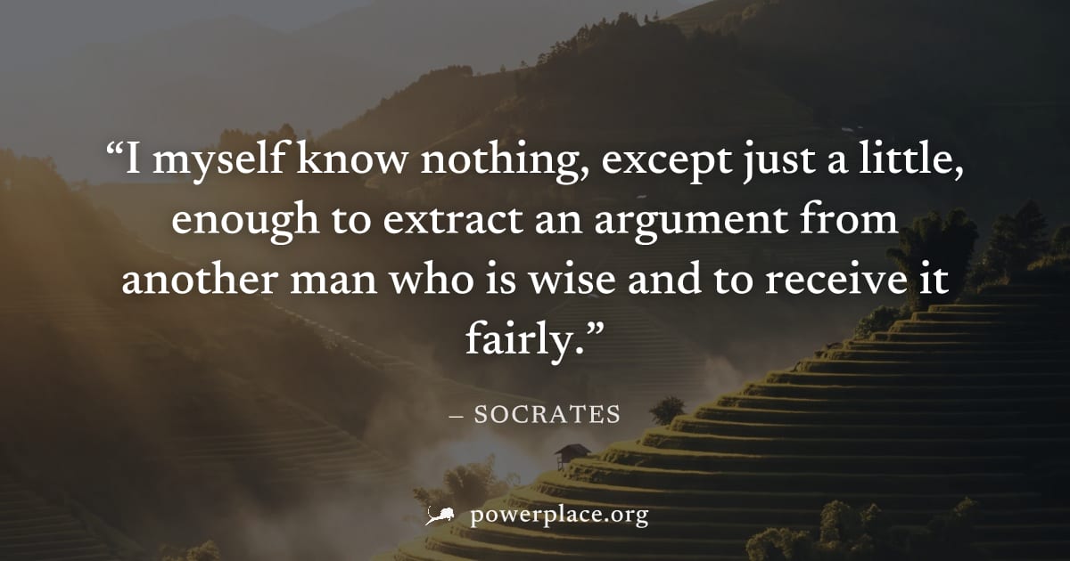 "I myself know nothing, except just a little, enough to extract an argument from another man who is wise and to receive it fairly." — Socrates
