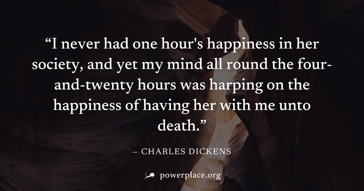 "I never had one hour's happiness in her society, and yet my mind all round the four-and-twenty hours was harping on the happiness of having her with me unto death." — Charles Dickens