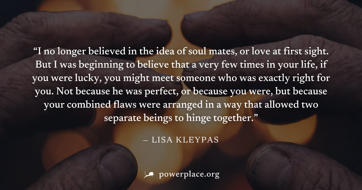 "I no longer believed in the idea of soul mates, or love at first sight. But I was beginning to believe that a very few times in your life, if you were lucky, you might meet someone who was exactly ri