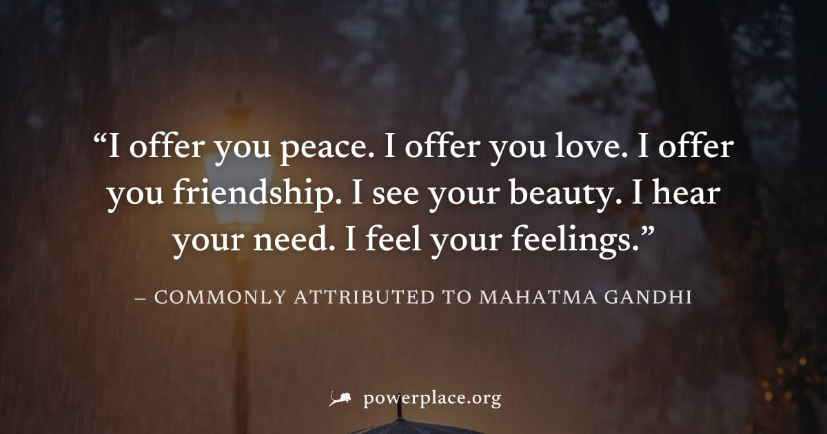 "I offer you peace. I offer you love. I offer you friendship. I see your beauty. I hear your need. I feel your feelings." — Commonly attributed to Mahatma Gandhi