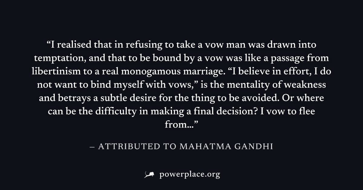 "I realised that in refusing to take a vow man was drawn into temptation, and that to be bound by a vow was like a passage from libertinism to a real monogamous marriage. “I believe in effort, I do no