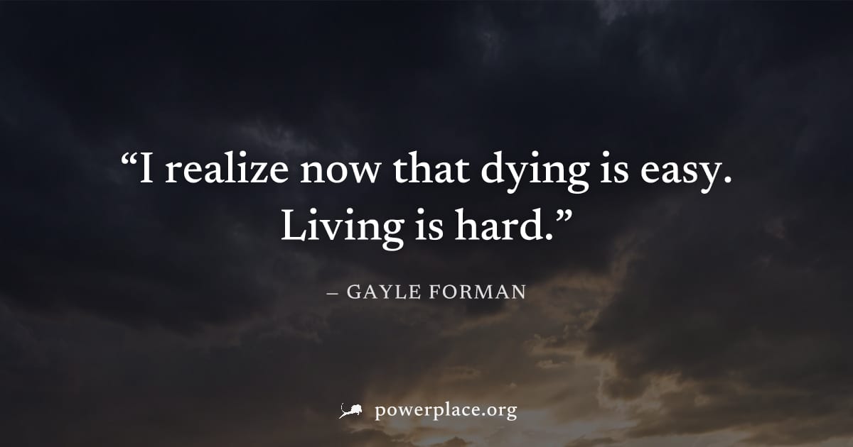 "I realize now that dying is easy. Living is hard." — Gayle Forman