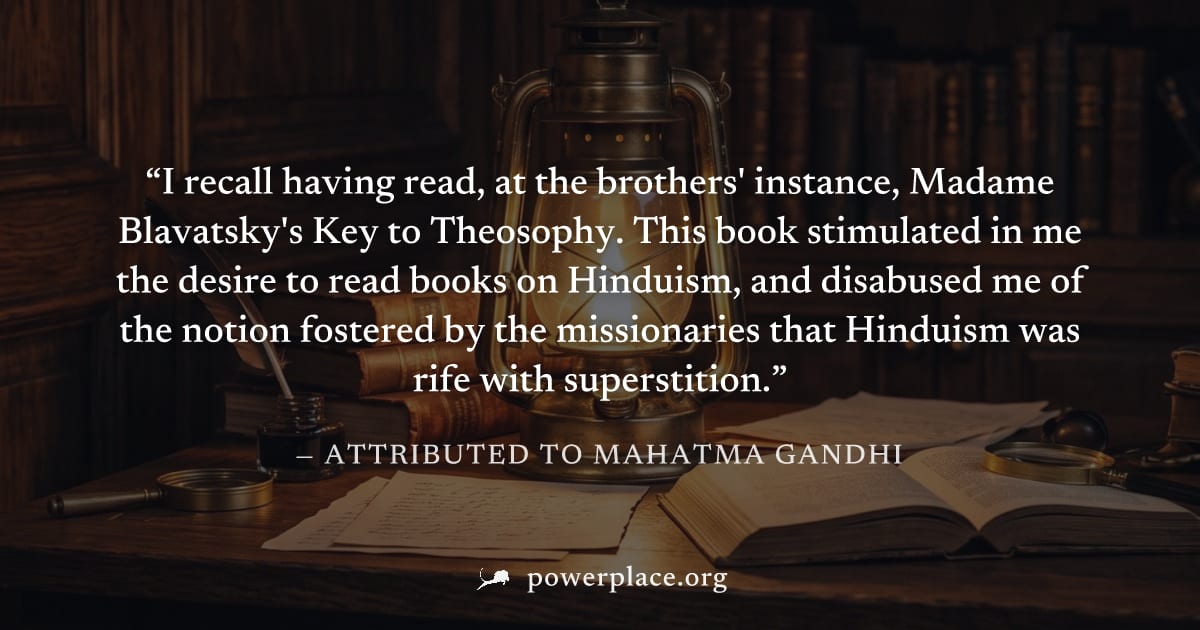 "I recall having read, at the brothers' instance, Madame Blavatsky's Key to Theosophy. This book stimulated in me the desire to read books on Hinduism, and disabused me of the notion fostered by the m
