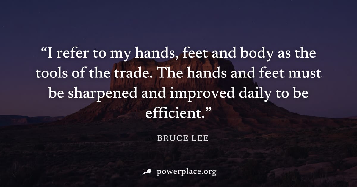 "I refer to my hands, feet and body as the tools of the trade. The hands and feet must be sharpened and improved daily to be efficient." — Bruce Lee