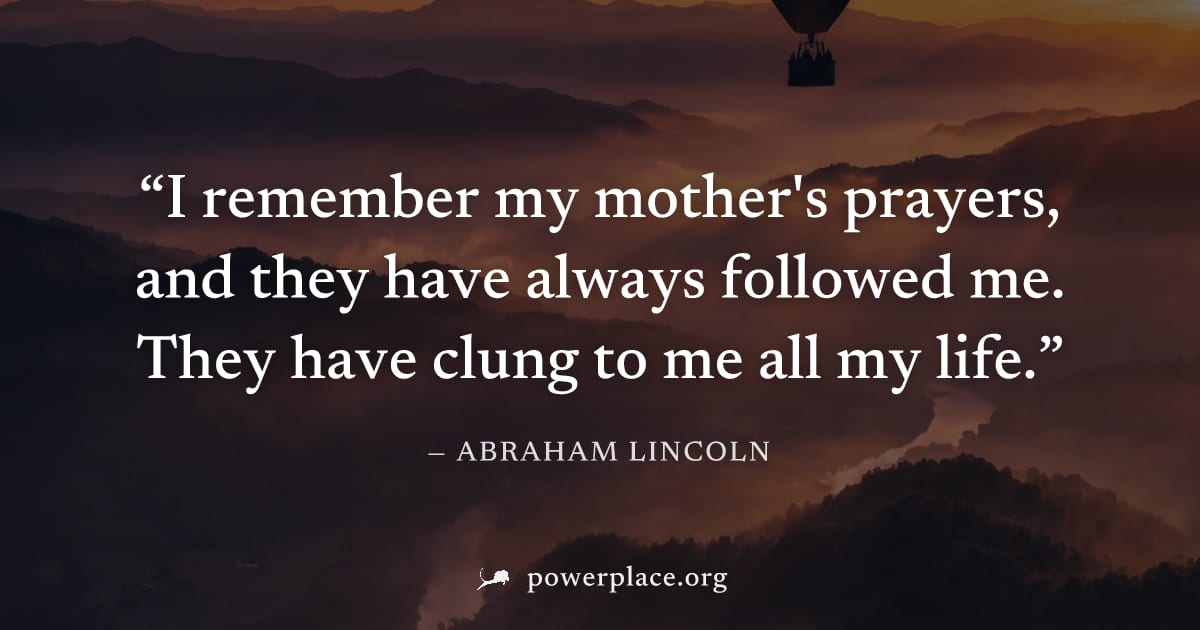 "I remember my mother's prayers, and they have always followed me. They have clung to me all my life." — Abraham Lincoln