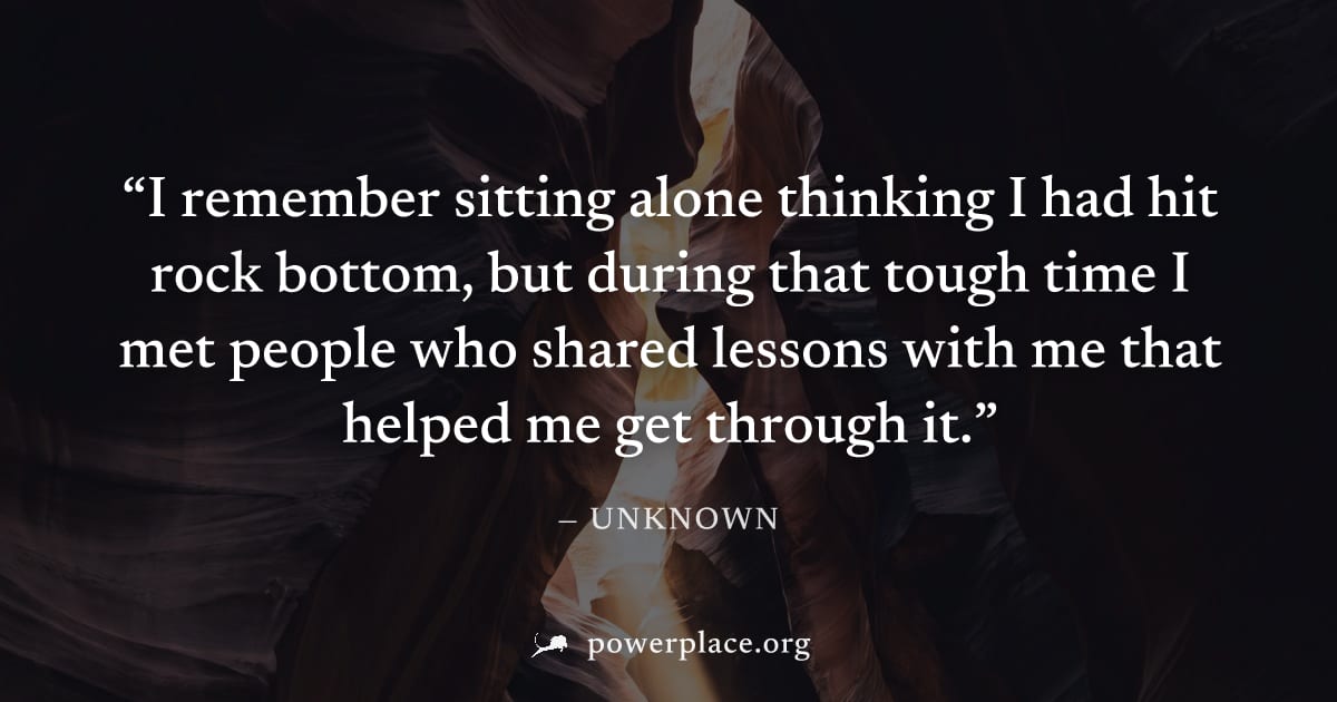 "I remember sitting alone thinking I had hit rock bottom, but during that tough time I met people who shared lessons with me that helped me get through it." — Unknown