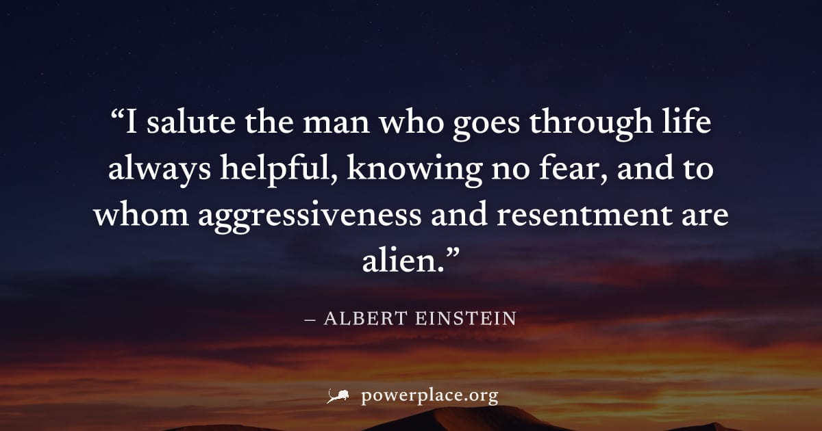 "I salute the man who goes through life always helpful, knowing no fear, and to whom aggressiveness and resentment are alien." — Albert Einstein