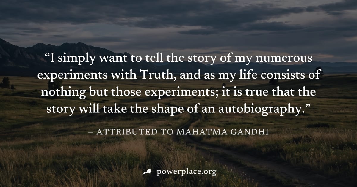 "I simply want to tell the story of my numerous experiments with Truth, and as my life consists of nothing but those experiments; it is true that the story will take the shape of an autobiography." — 