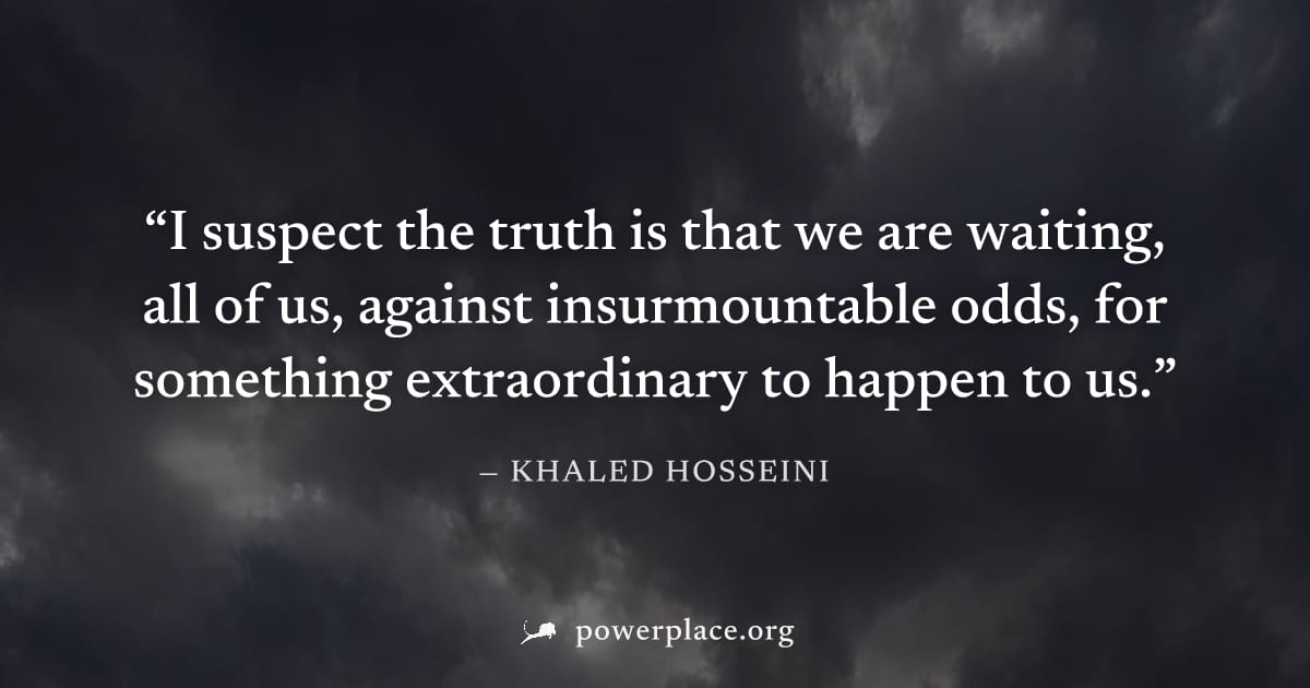 "I suspect the truth is that we are waiting, all of us, against insurmountable odds, for something extraordinary to happen to us." — Khaled Hosseini