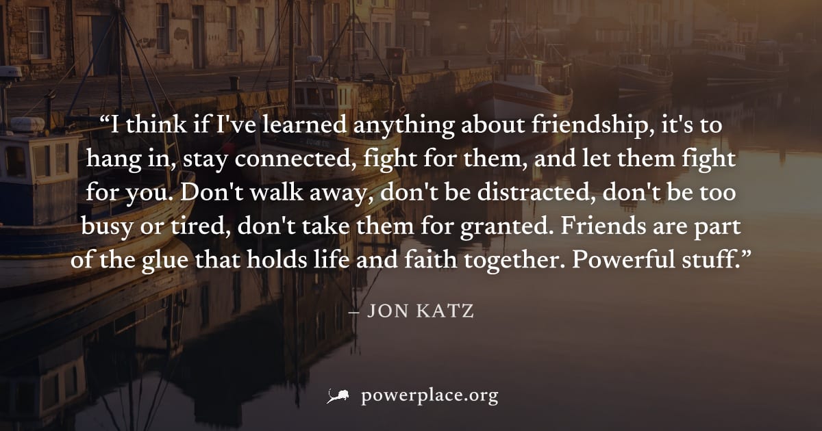 "I think if I've learned anything about friendship, it's to hang in, stay connected, fight for them, and let them fight for you. Don't walk away, don't be distracted, don't be too busy or tired, don't