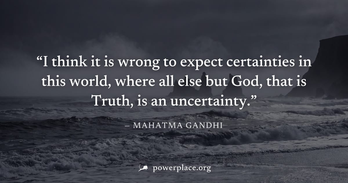"I think it is wrong to expect certainties in this world, where all else but God, that is Truth, is an uncertainty." — Mahatma Gandhi