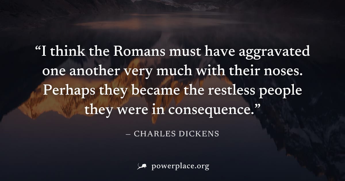 "I think the Romans must have aggravated one another very much with their noses. Perhaps they became the restless people they were in consequence." — Charles Dickens
