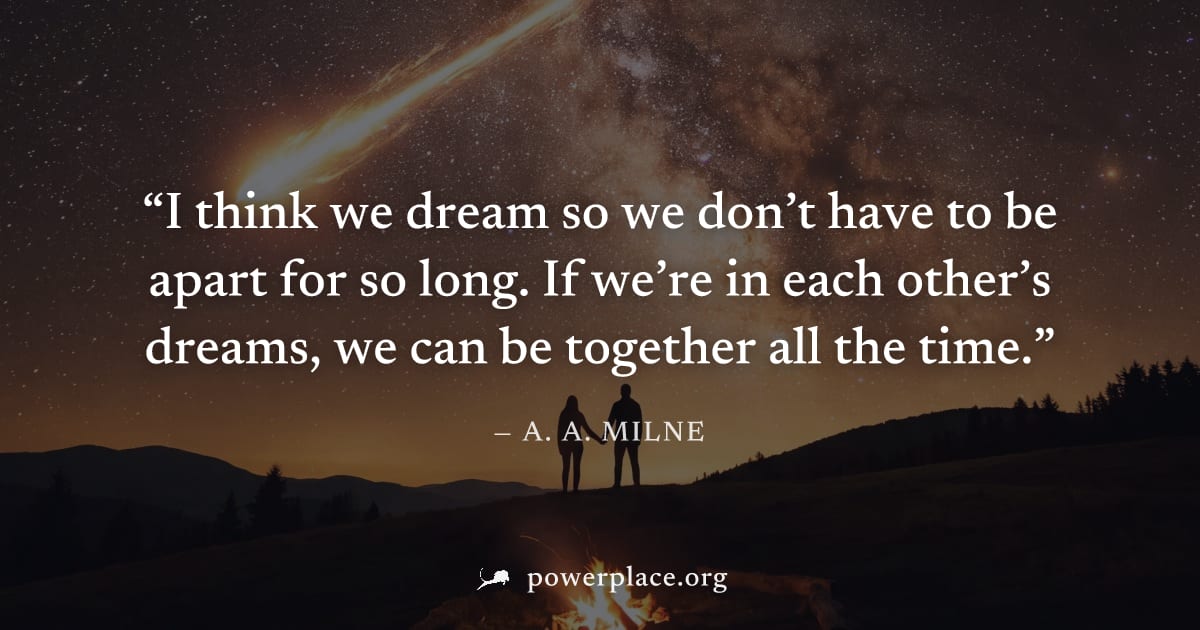"I think we dream so we don’t have to be apart for so long. If we’re in each other’s dreams, we can be together all the time." — A. A. Milne