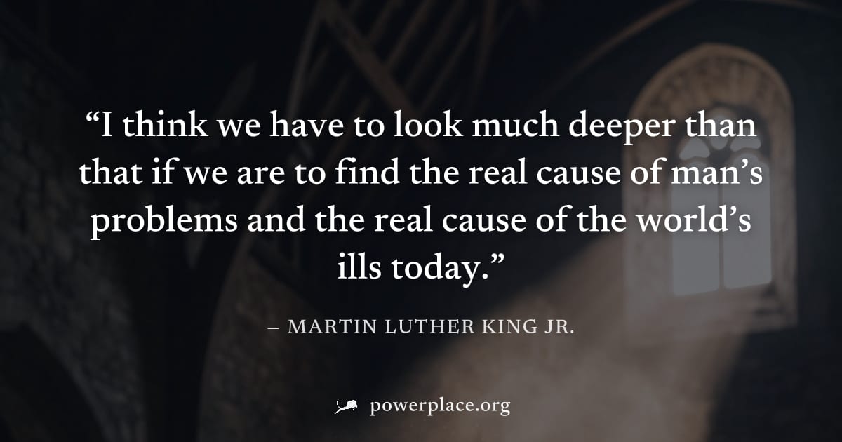 "I think we have to look much deeper than that if we are to find the real cause of man’s problems and the real cause of the world’s ills today." — Martin Luther King Jr.