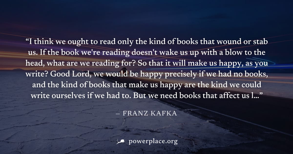 "I think we ought to read only the kind of books that wound or stab us. If the book we're reading doesn't wake us up with a blow to the head, what are we reading for? So that it will make us happy, as