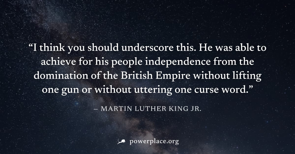 "I think you should underscore this. He was able to achieve for his people independence from the domination of the British Empire without lifting one gun or without uttering one curse word." — Martin 