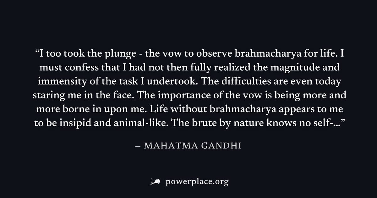 "I too took the plunge - the vow to observe brahmacharya for life. I must confess that I had not then fully realized the magnitude and immensity of the task I undertook. The difficulties are even toda