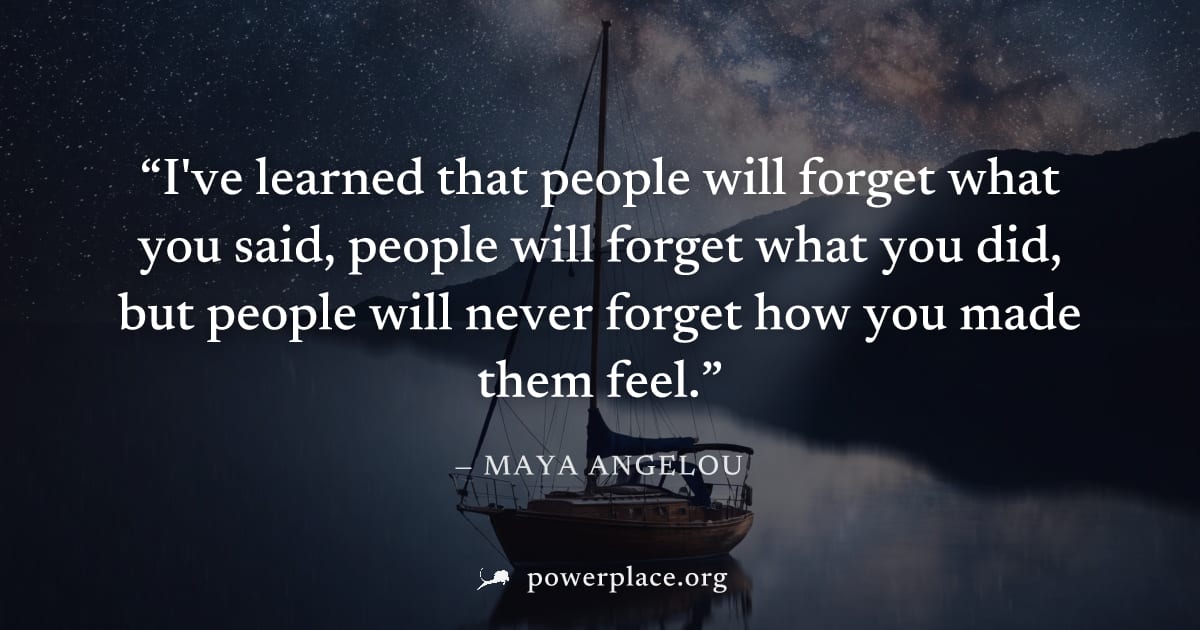 "I've learned that people will forget what you said, people will forget what you did, but people will never forget how you made them feel." — Maya Angelou