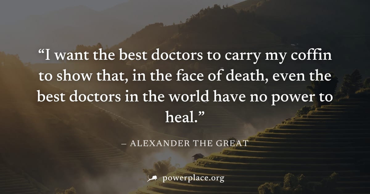 "I want the best doctors to carry my coffin to show that, in the face of death, even the best doctors in the world have no power to heal." — Alexander the Great
