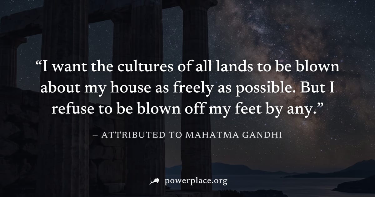 "I want the cultures of all lands to be blown about my house as freely as possible. But I refuse to be blown off my feet by any." — Attributed to Mahatma Gandhi
