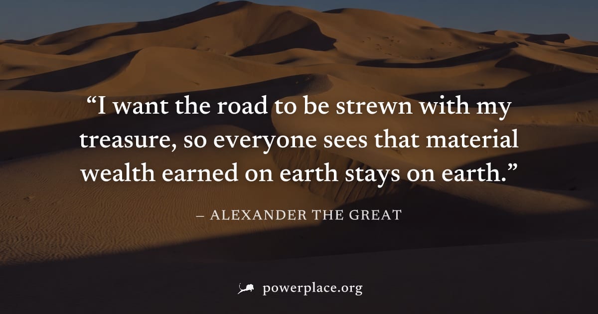 "I want the road to be strewn with my treasure, so everyone sees that material wealth earned on earth stays on earth." — Alexander the Great