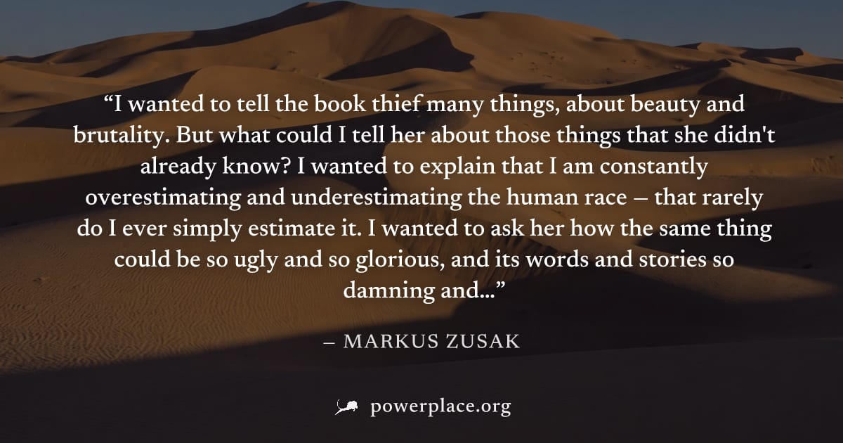 "I wanted to tell the book thief many things, about beauty and brutality. But what could I tell her about those things that she didn't already know? I wanted to explain that I am constantly overestima