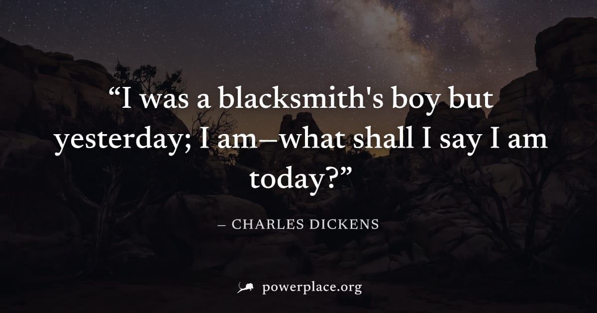 "I was a blacksmith's boy but yesterday; I am—what shall I say I am today?" — Charles Dickens